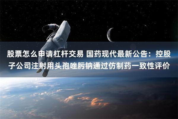 股票怎么申请杠杆交易 国药现代最新公告：控股子公司注射用头孢唑肟钠通过仿制药一致性评价