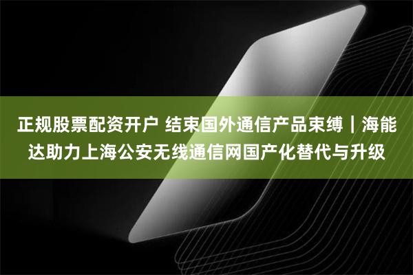 正规股票配资开户 结束国外通信产品束缚｜海能达助力上海公安无线通信网国产化替代与升级