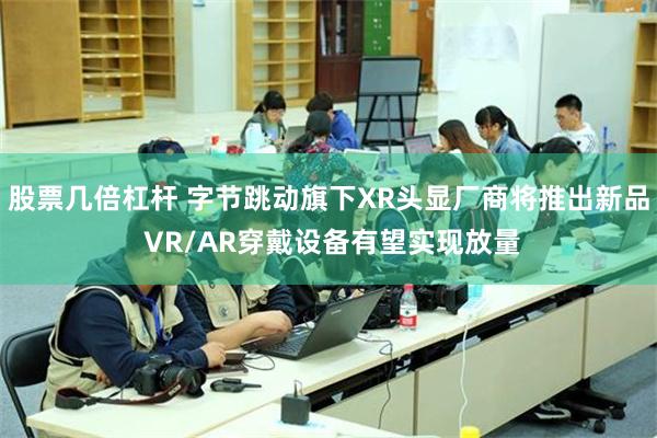 股票几倍杠杆 字节跳动旗下XR头显厂商将推出新品 VR/AR穿戴设备有望实现放量