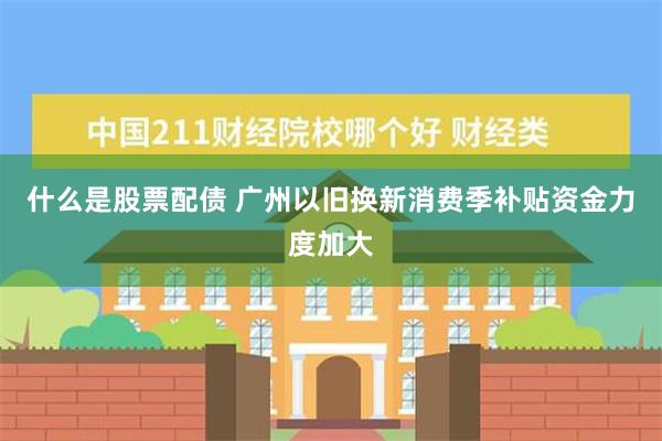 什么是股票配债 广州以旧换新消费季补贴资金力度加大