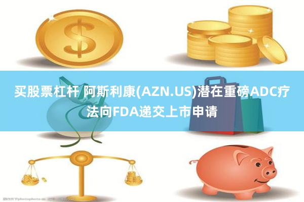 买股票杠杆 阿斯利康(AZN.US)潜在重磅ADC疗法向FDA递交上市申请