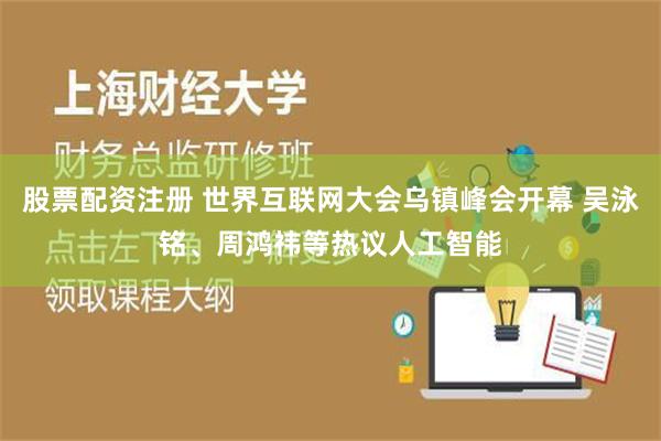 股票配资注册 世界互联网大会乌镇峰会开幕 吴泳铭、周鸿祎等热议人工智能