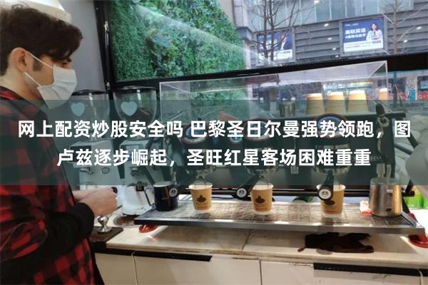 网上配资炒股安全吗 巴黎圣日尔曼强势领跑，图卢兹逐步崛起，圣旺红星客场困难重重