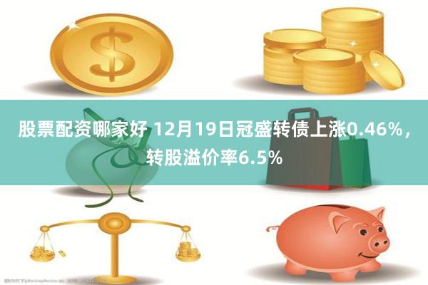 股票配资哪家好 12月19日冠盛转债上涨0.46%，转股溢价率6.5%