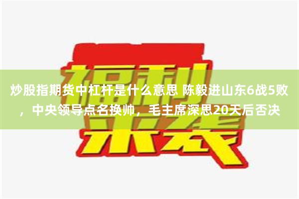 炒股指期货中杠杆是什么意思 陈毅进山东6战5败，中央领导点名换帅，毛主席深思20天后否决